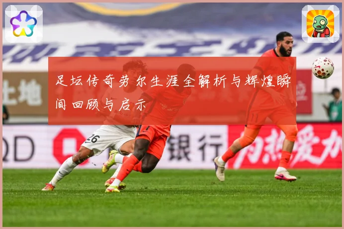 足坛传奇劳尔生涯全解析与辉煌瞬间回顾与启示