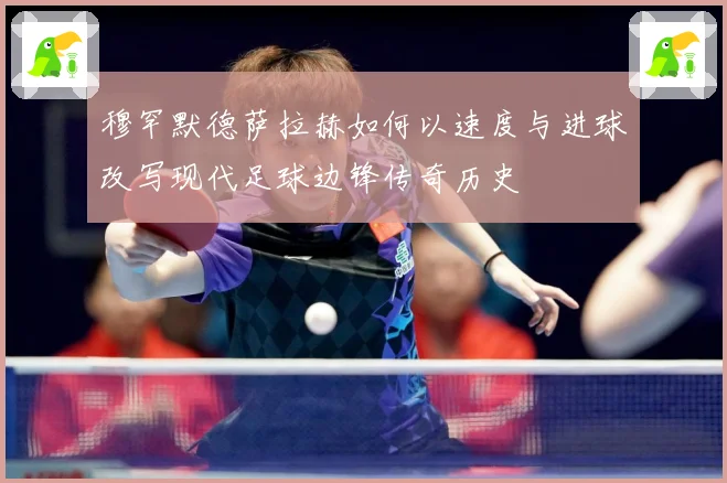 穆罕默德萨拉赫如何以速度与进球改写现代足球边锋传奇历史