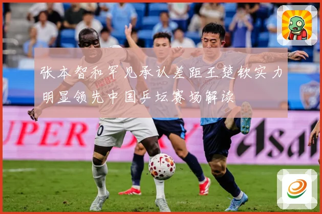 张本智和罕见承认差距王楚钦实力明显领先中国乒坛赛场解读