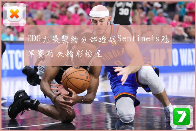EDG无畏契约分部迎战Sentinels冠军赛对决精彩纷呈