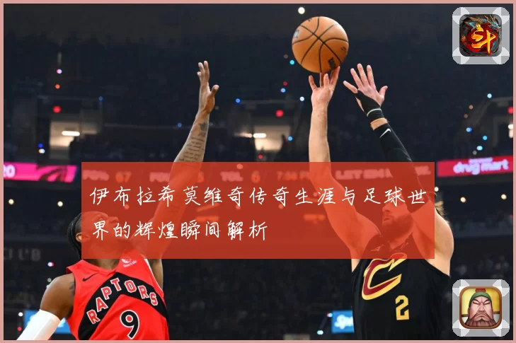 伊布拉希莫维奇传奇生涯与足球世界的辉煌瞬间解析